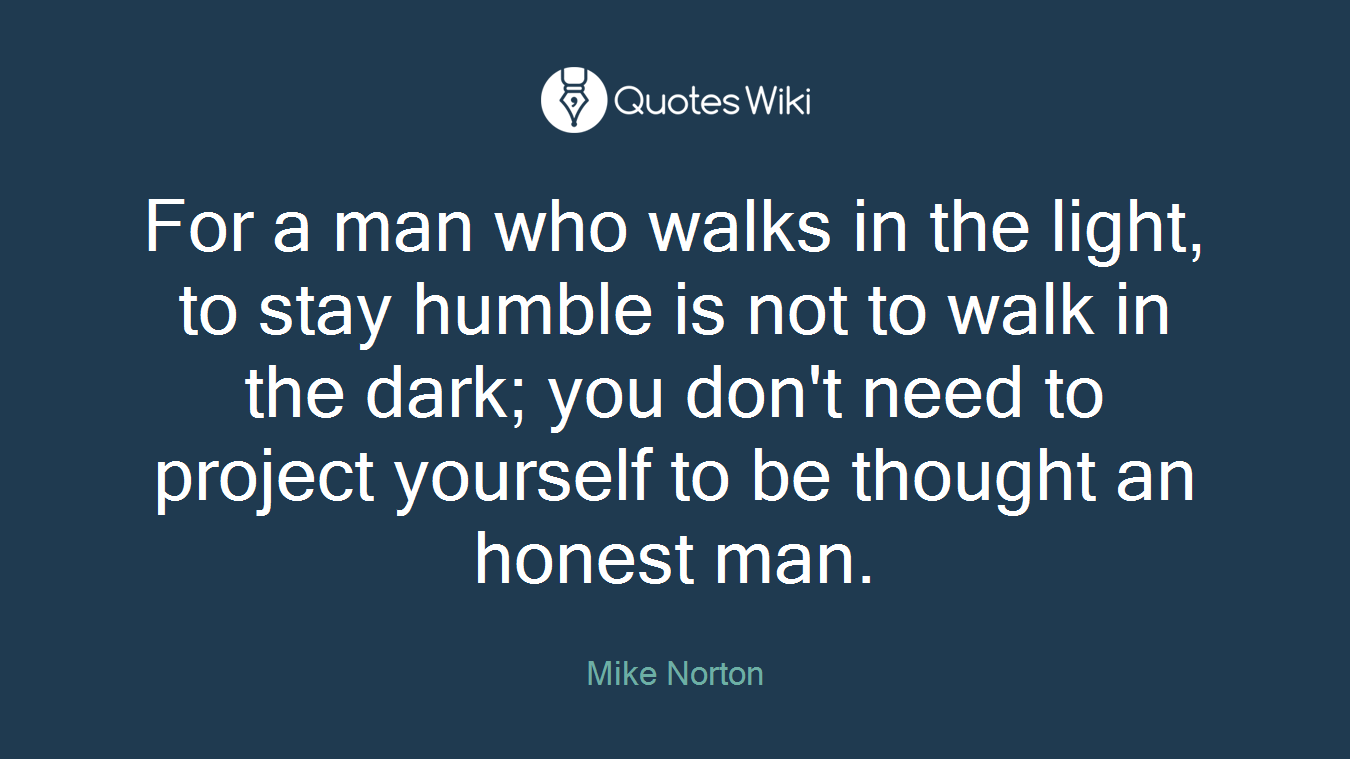 For a man who walks in the light, to stay humble is not to walk in the dark; you don't need to project yourself to be thought an honest man.