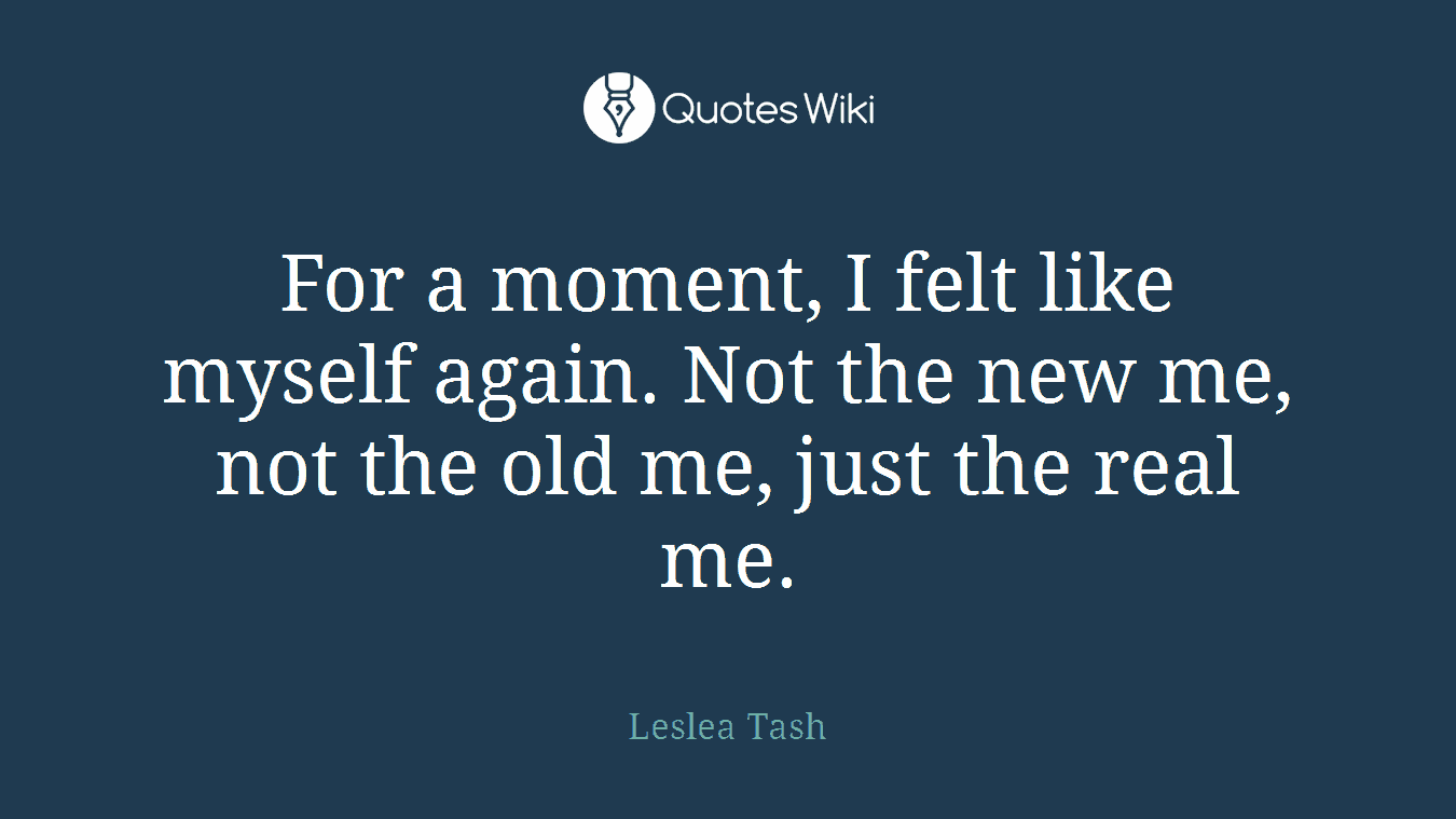 For a moment, I felt like myself again. Not the new me, not the old me, just the real me.