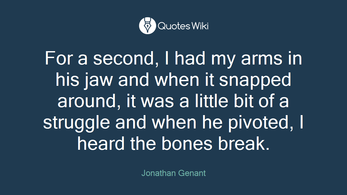 For a second, I had my arms in his jaw and when it snapped around, it was a little bit of a struggle and when he pivoted, I heard the bones break.