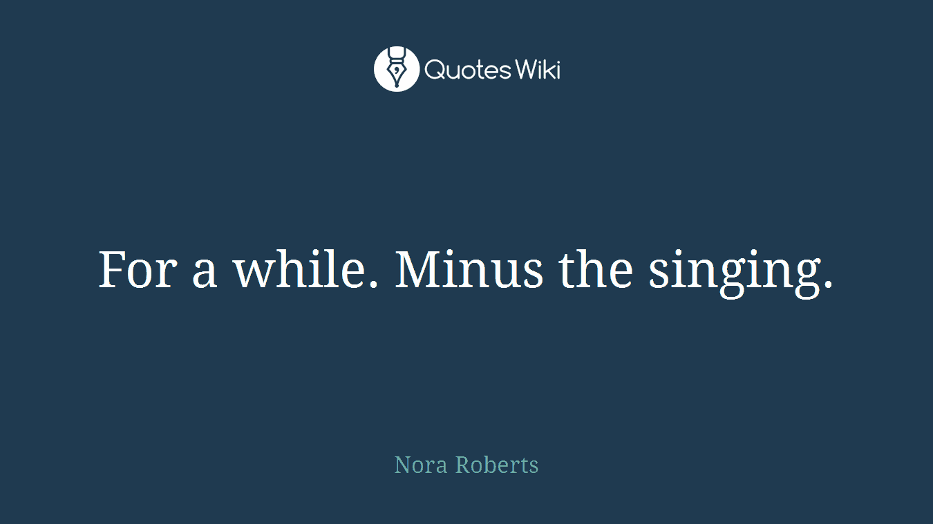 For a while. Minus the singing.