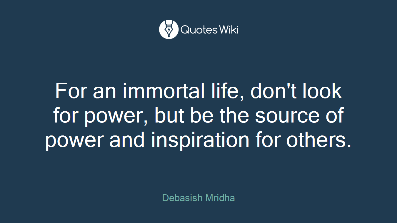 For an immortal life, don't look for power, but be the source of power and inspiration for others.
