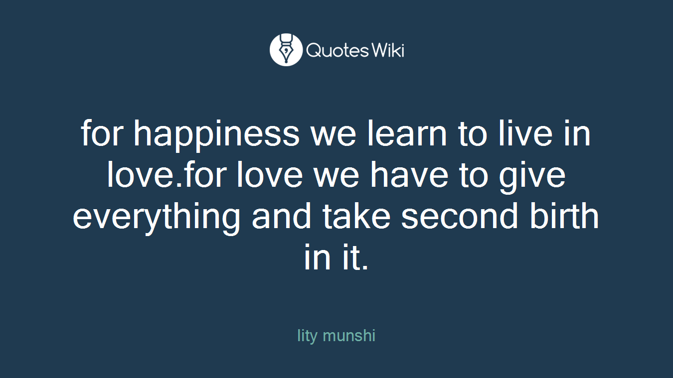 for happiness we learn to live in love.for love we have to give everything and take second birth in it.
