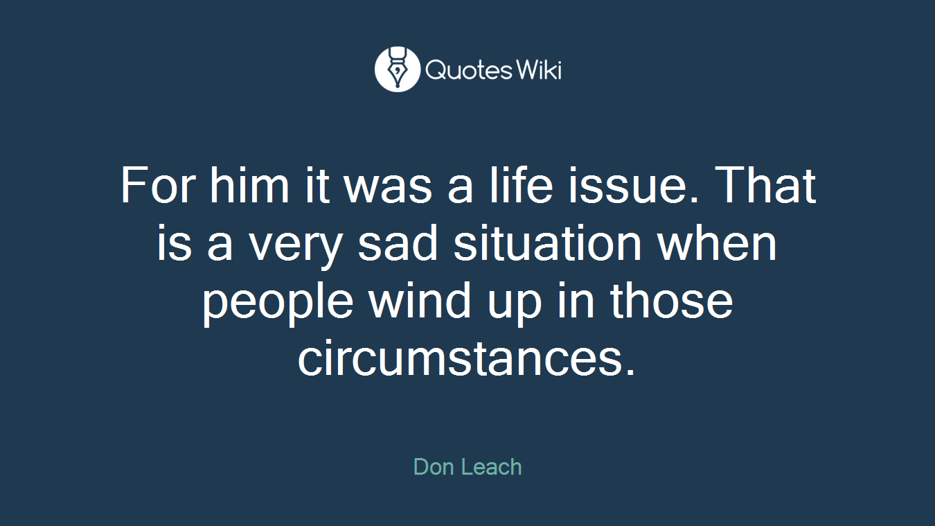 For him it was a life issue. That is a very sad situation when people wind up in those circumstances.