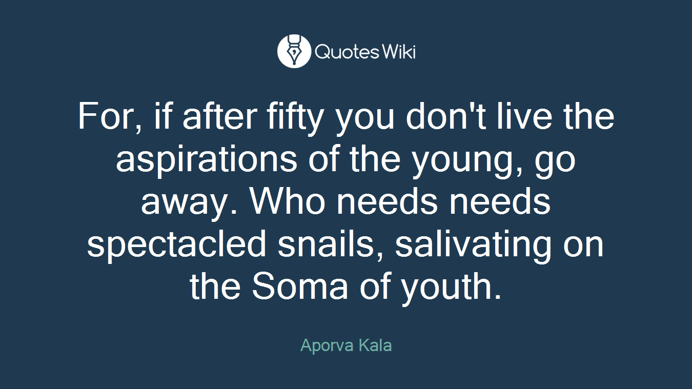 For, if after fifty you don't live the aspirations of the young, go away. Who needs needs spectacled snails, salivating on the Soma of youth.