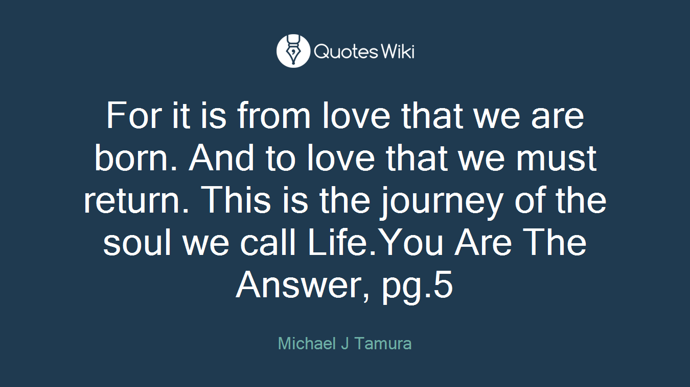 For it is from love that we are born. And to love that we must return. This is the journey of the soul we call Life.You Are The Answer, pg.5