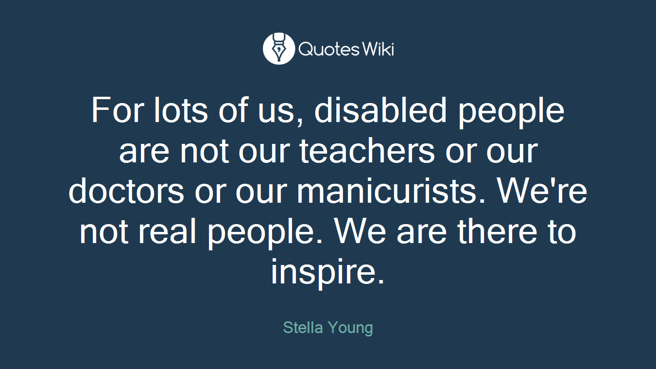For lots of us, disabled people are not our teachers or our doctors or our manicurists. We're not real people. We are there to inspire.
