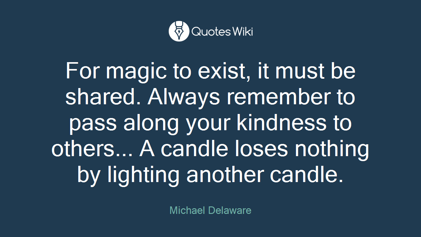 For magic to exist, it must be shared. Always remember to pass along your kindness to others... A candle loses nothing by lighting another candle.