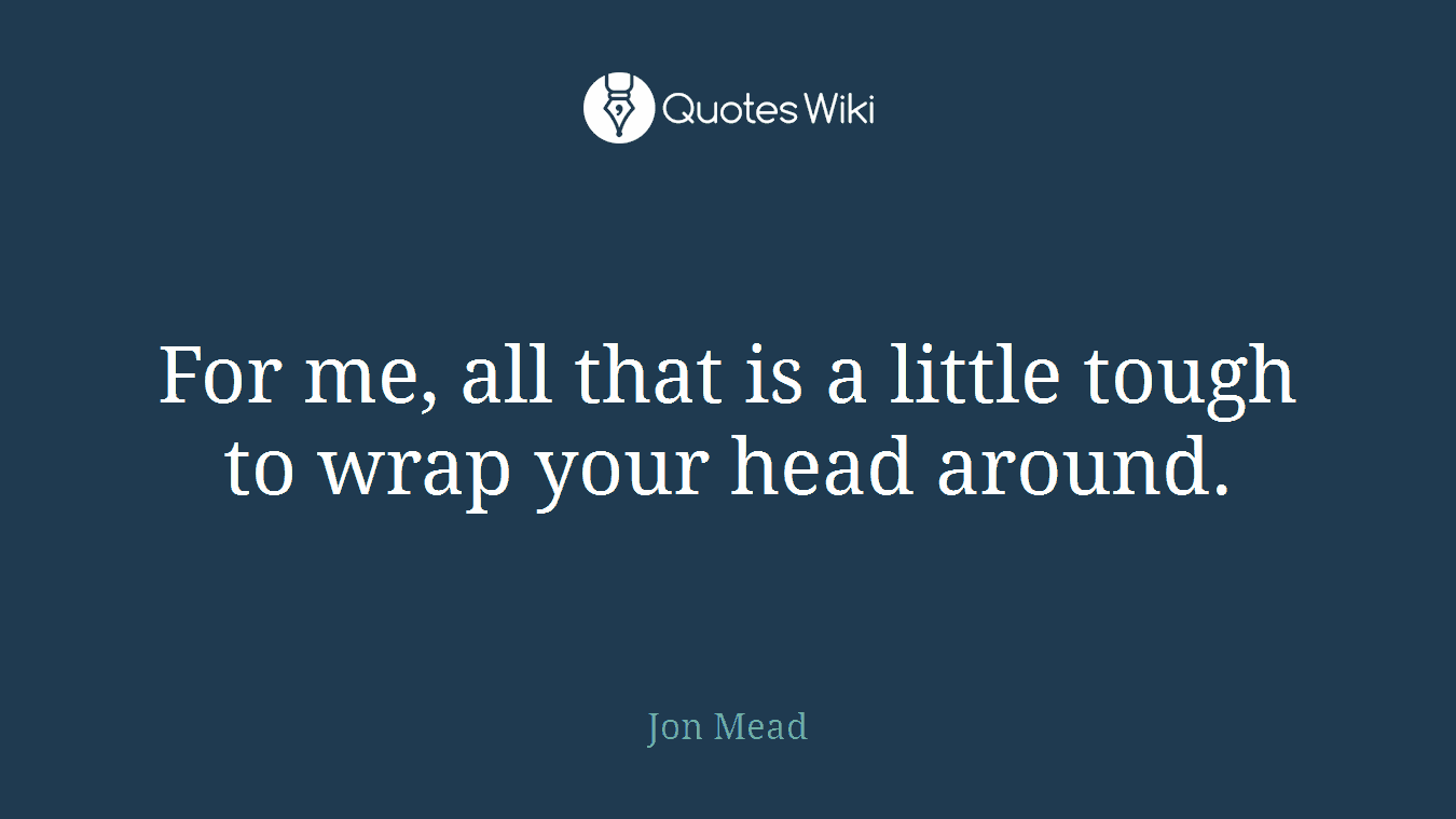 For me, all that is a little tough to wrap your head around.