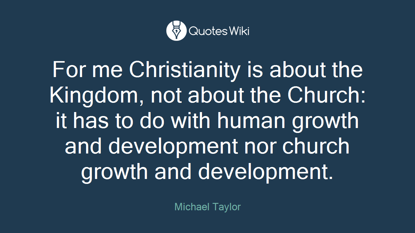For me Christianity is about the Kingdom, not about the Church: it has to do with human growth and development nor church growth and development.