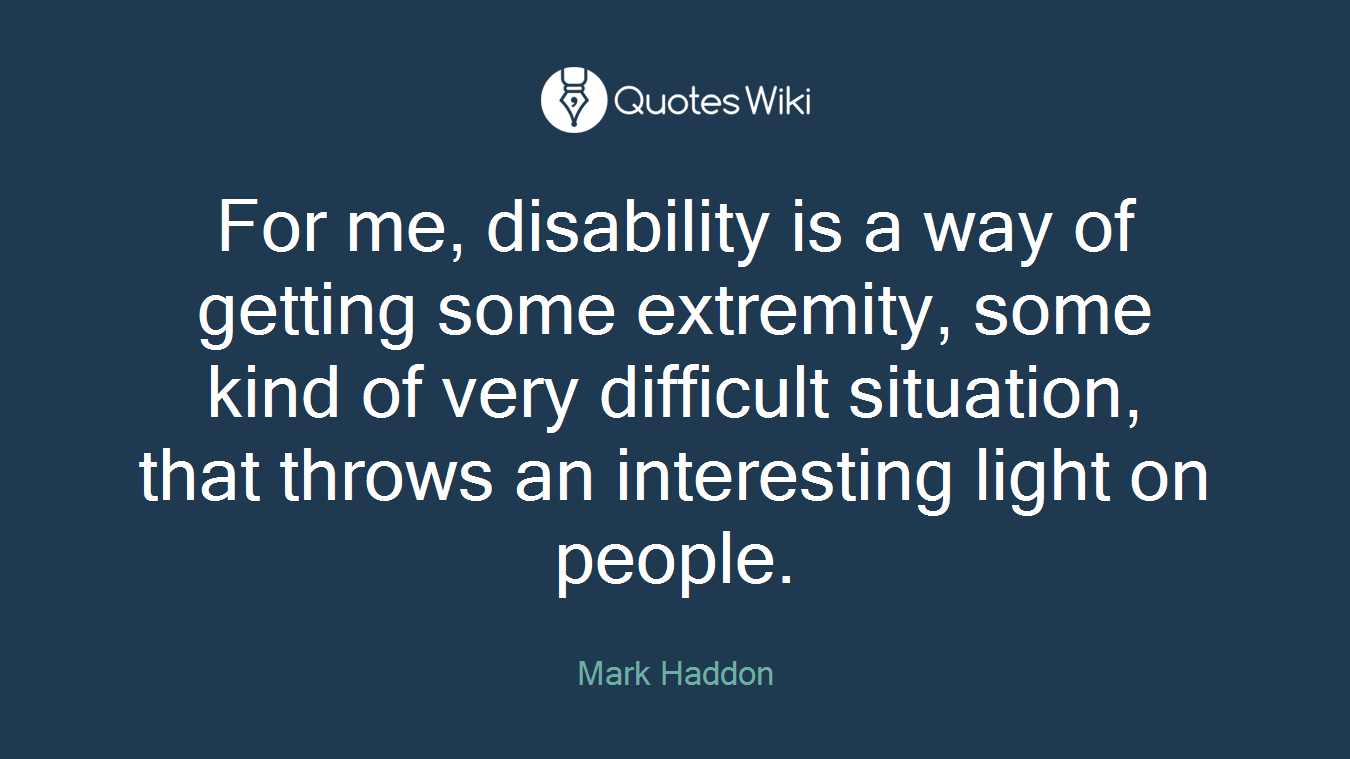 For me, disability is a way of getting some extremity, some kind of very difficult situation, that throws an interesting light on people.
