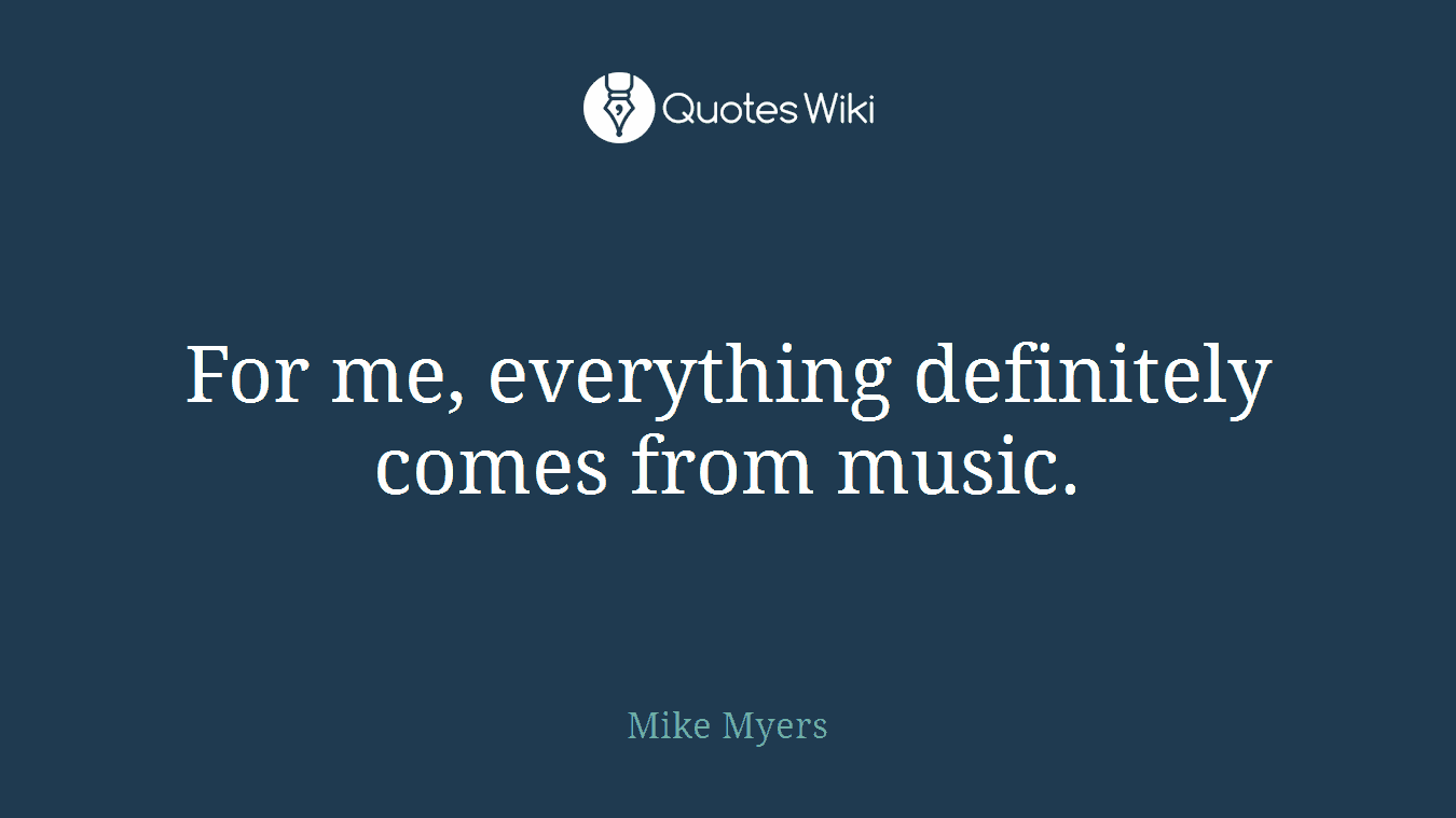 For me, everything definitely comes from music.