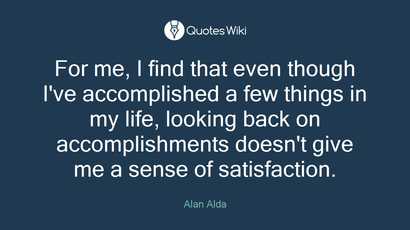 For me, I find that even though I've accomplished a few things in my life, looking back on accomplishments doesn't give me a sense of satisfaction.
