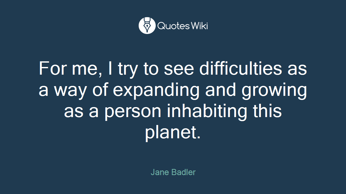 For me, I try to see difficulties as a way of expanding and growing as a person inhabiting this planet.