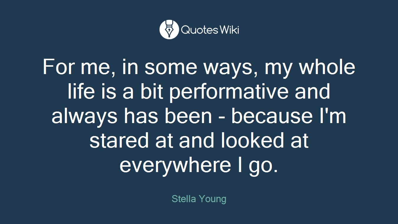 For me, in some ways, my whole life is a bit performative and always has been - because I'm stared at and looked at everywhere I go.