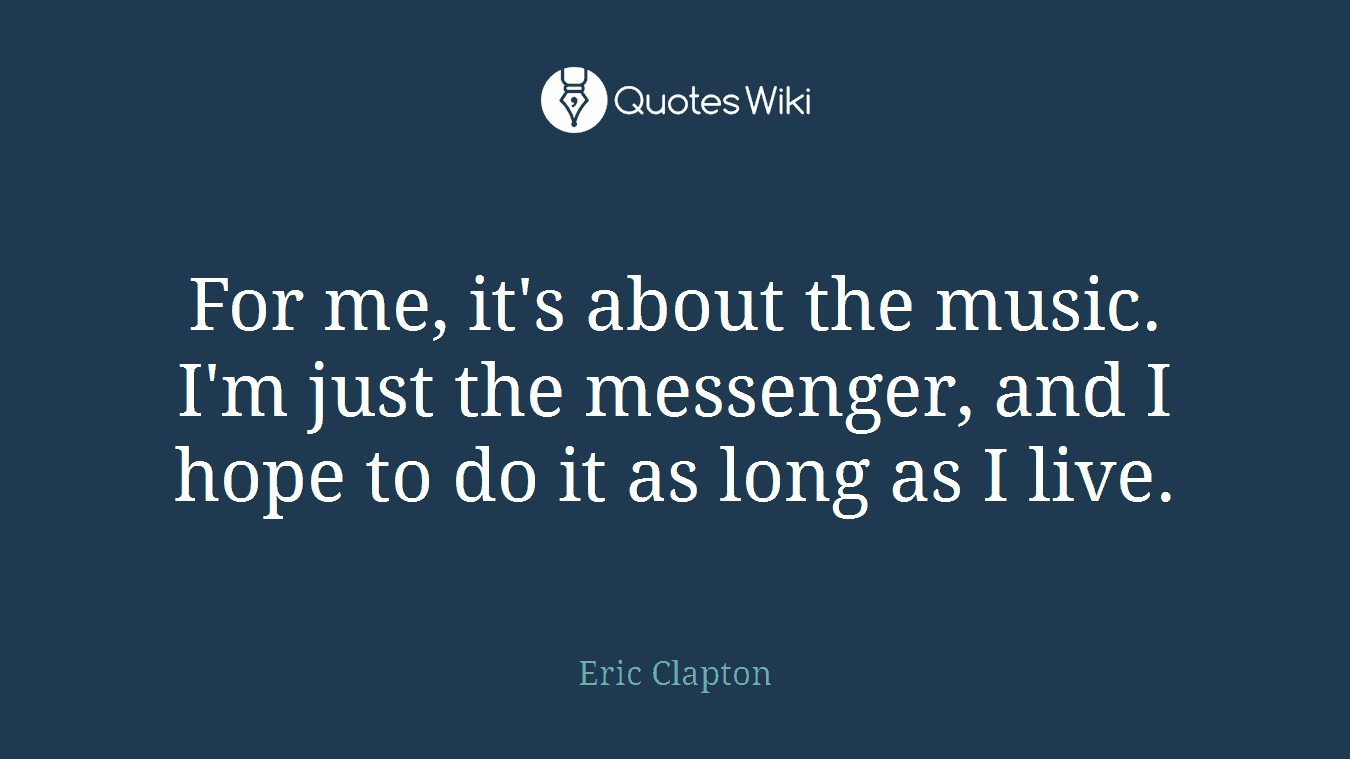 For me, it's about the music. I'm just the messenger, and I hope to do it as long as I live.