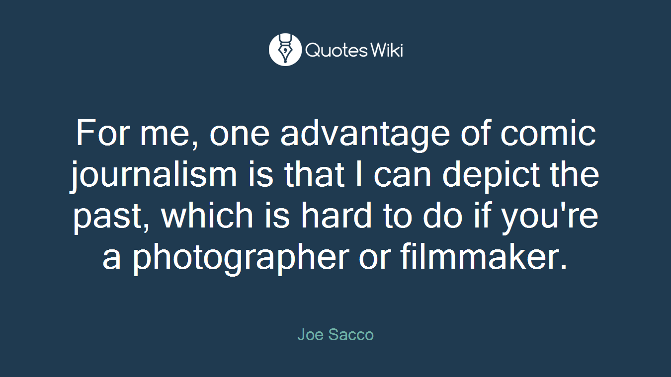 For me, one advantage of comic journalism is that I can depict the past, which is hard to do if you're a photographer or filmmaker.