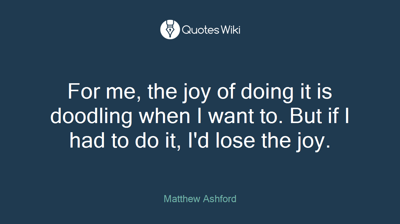 For me, the joy of doing it is doodling when I want to. But if I had to do it, I'd lose the joy.