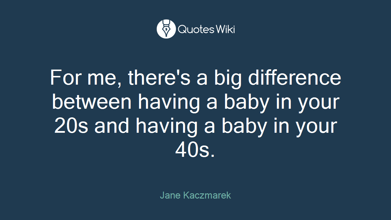 For me, there's a big difference between having a baby in your 20s and having a baby in your 40s.