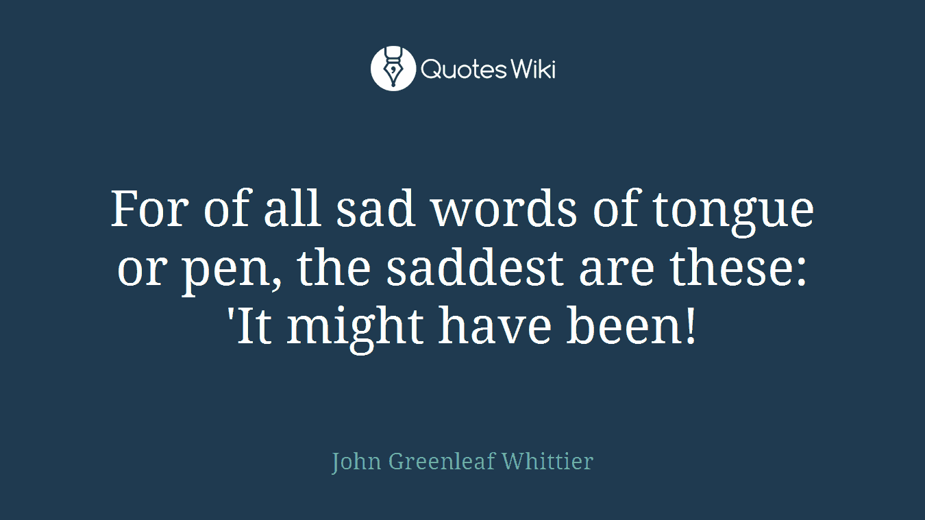 For of all sad words of tongue or pen, the saddest are these: 'It might have been!