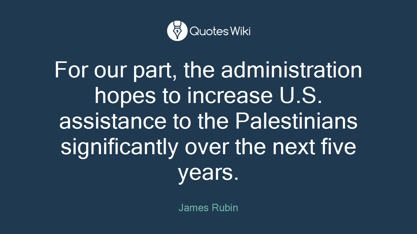 For our part, the administration hopes to increase U.S. assistance to the Palestinians significantly over the next five years.