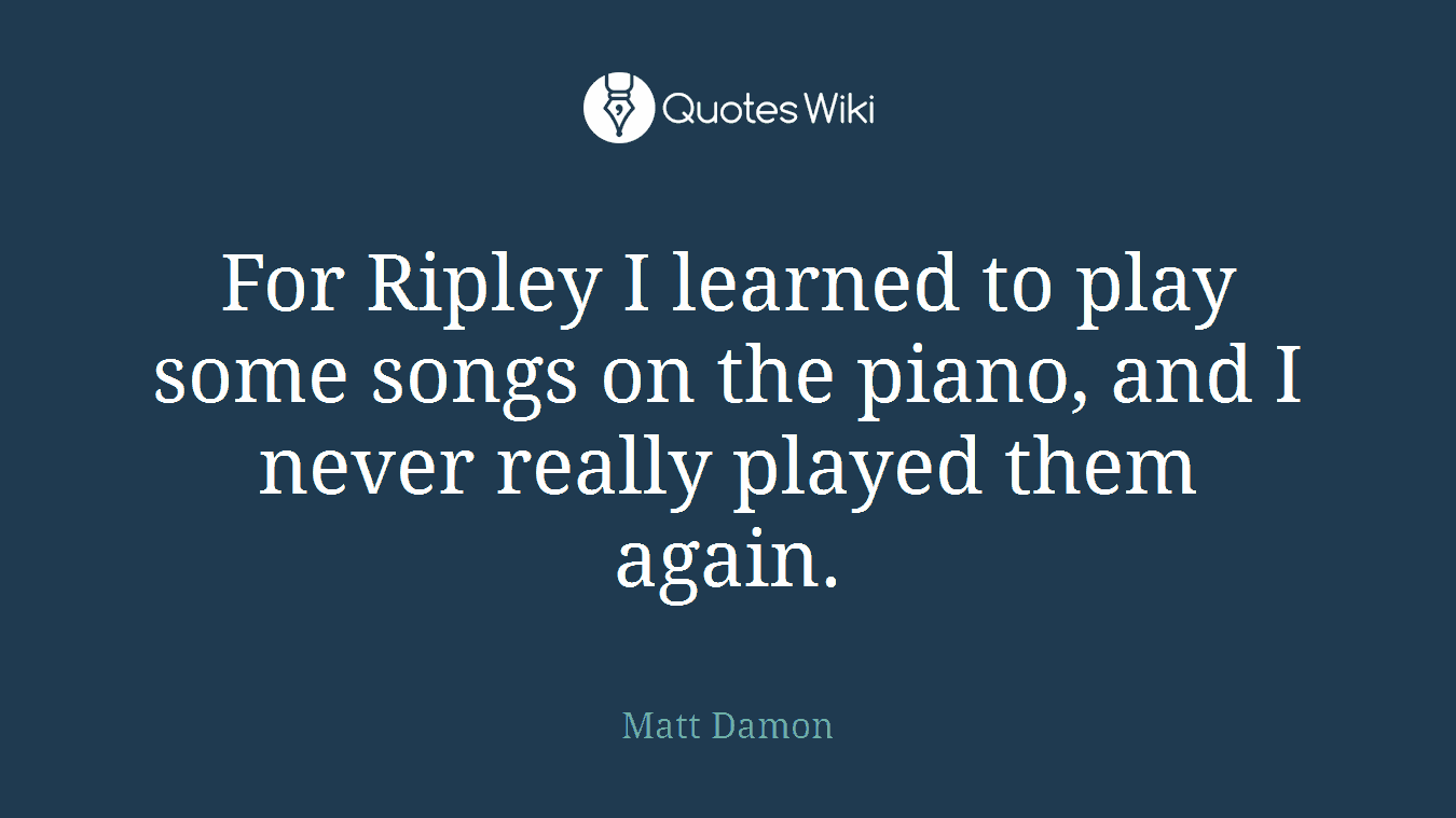 For Ripley I learned to play some songs on the piano, and I never really played them again.