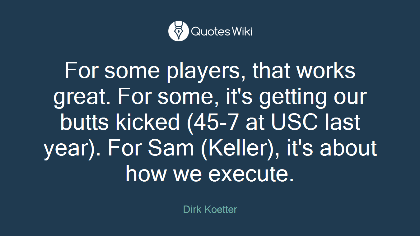 For some players, that works great. For some, it's getting our butts kicked (45-7 at USC last year). For Sam (Keller), it's about how we execute.