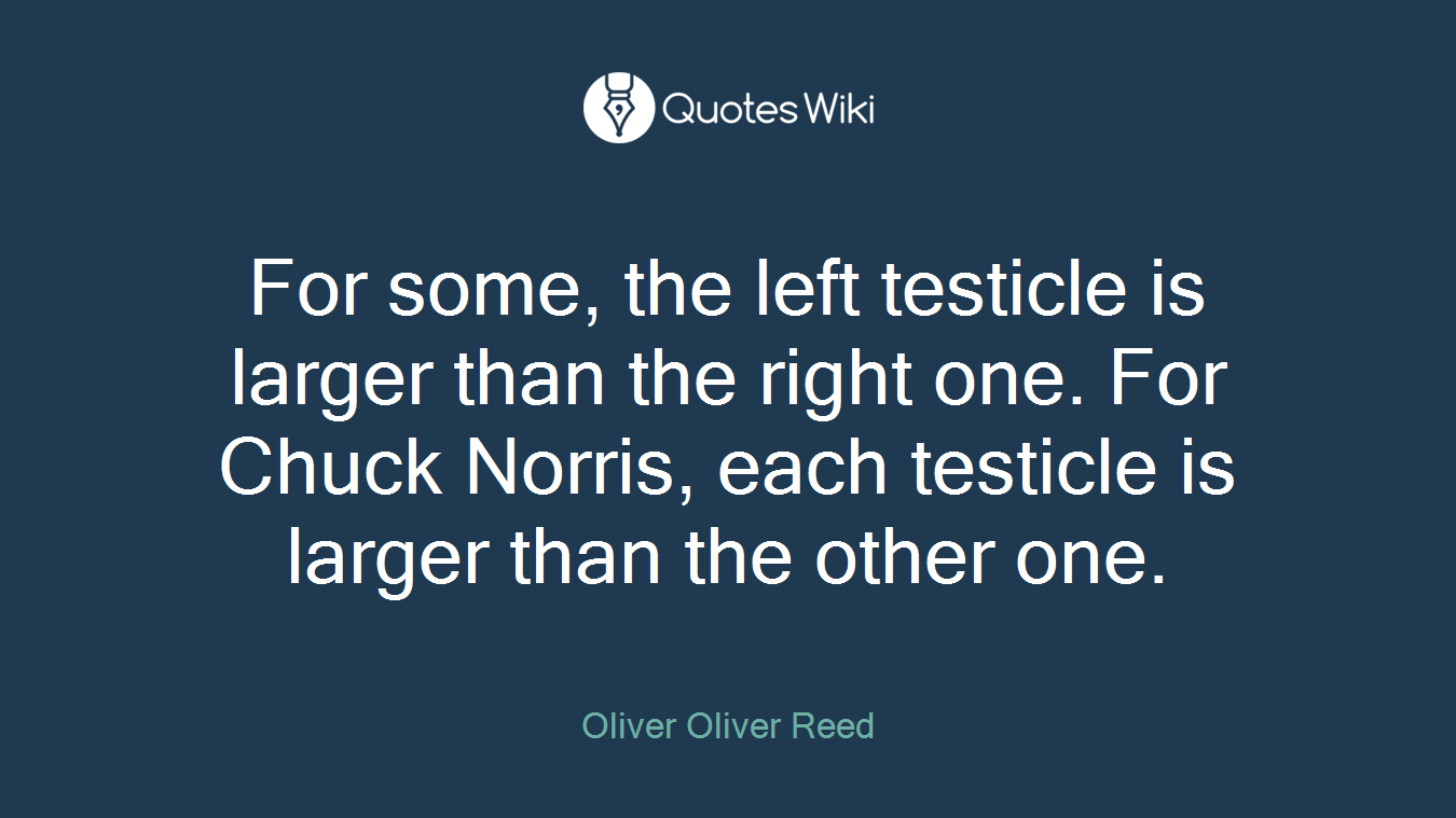 For some, the left testicle is larger than the right one. For Chuck Norris, each testicle is larger than the other one.