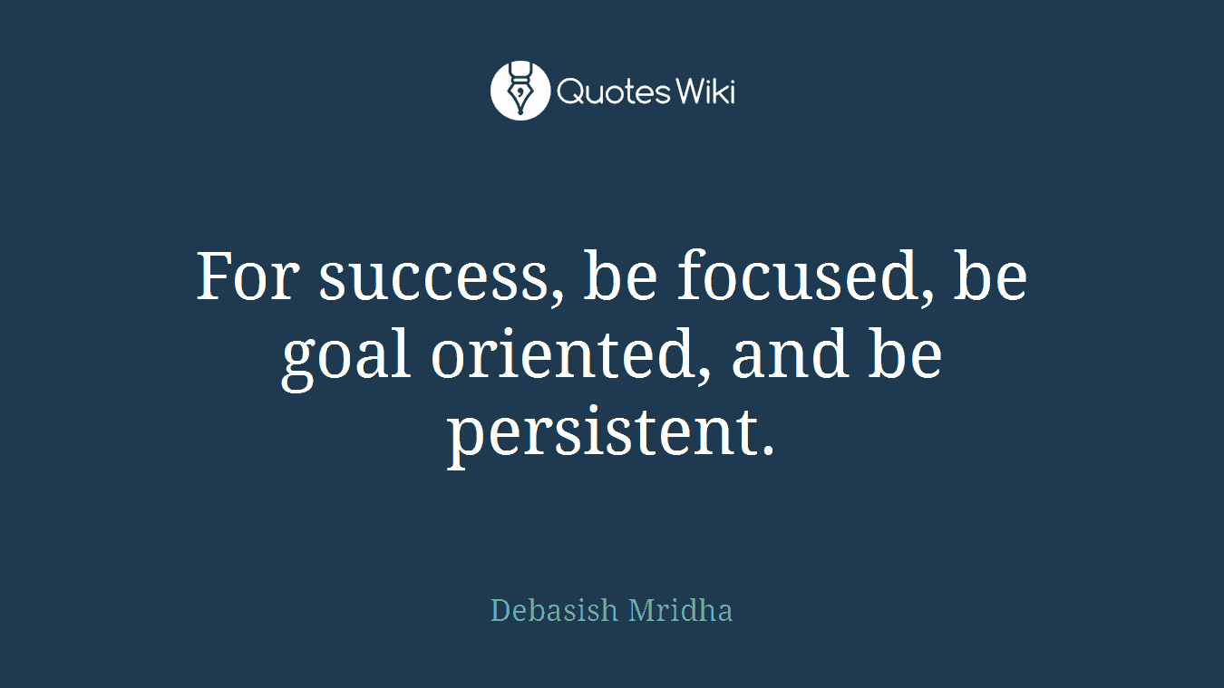 For success, be focused, be goal oriented, and be persistent.