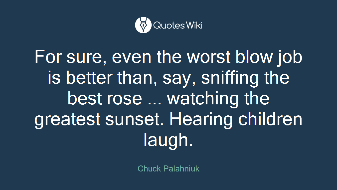 For sure, even the worst blow job is better than, say, sniffing the best rose ... watching the greatest sunset. Hearing children laugh.