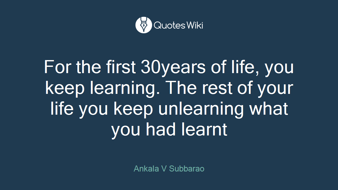 For the first 30years of life, you keep learning. The rest of your life you keep unlearning what you had learnt