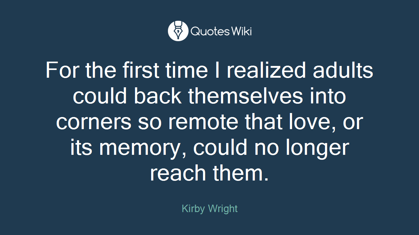 For the first time I realized adults could back themselves into corners so remote that love, or its memory, could no longer reach them.
