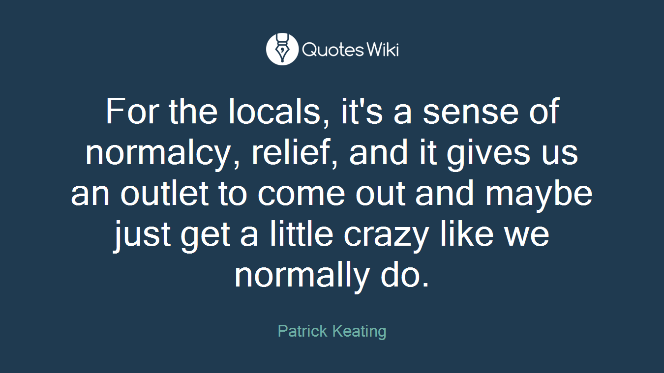 For the locals, it's a sense of normalcy, relief, and it gives us an outlet to come out and maybe just get a little crazy like we normally do.