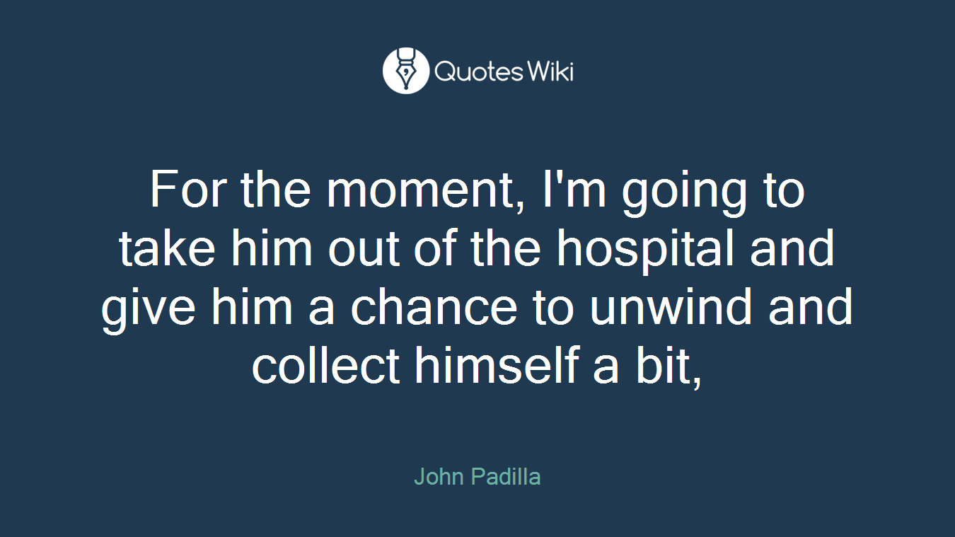 For the moment, I'm going to take him out of the hospital and give him a chance to unwind and collect himself a bit,