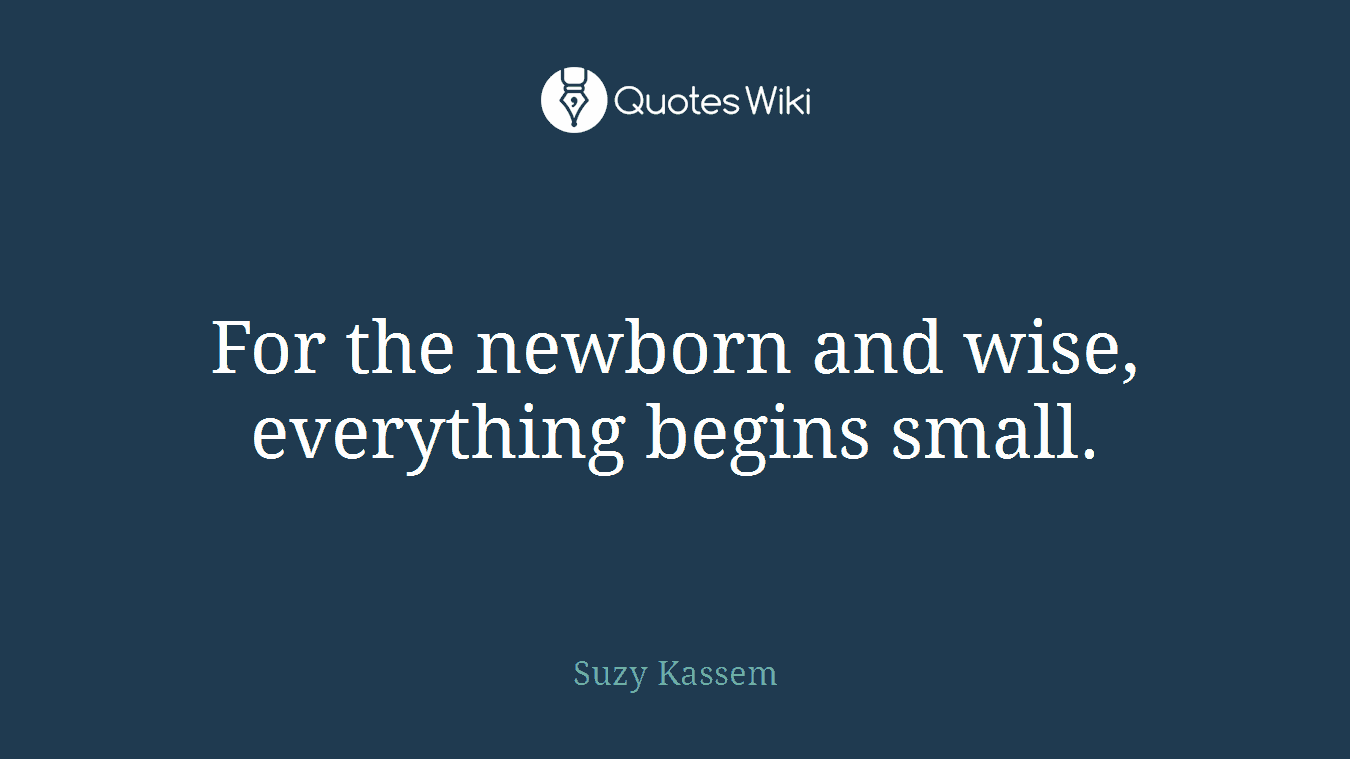 For the newborn and wise, everything begins small.