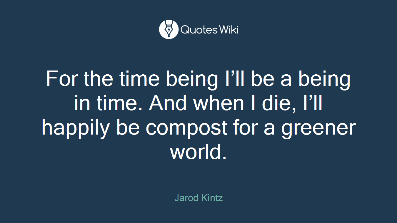 For the time being I’ll be a being in time. And when I die, I’ll happily be compost for a greener world.