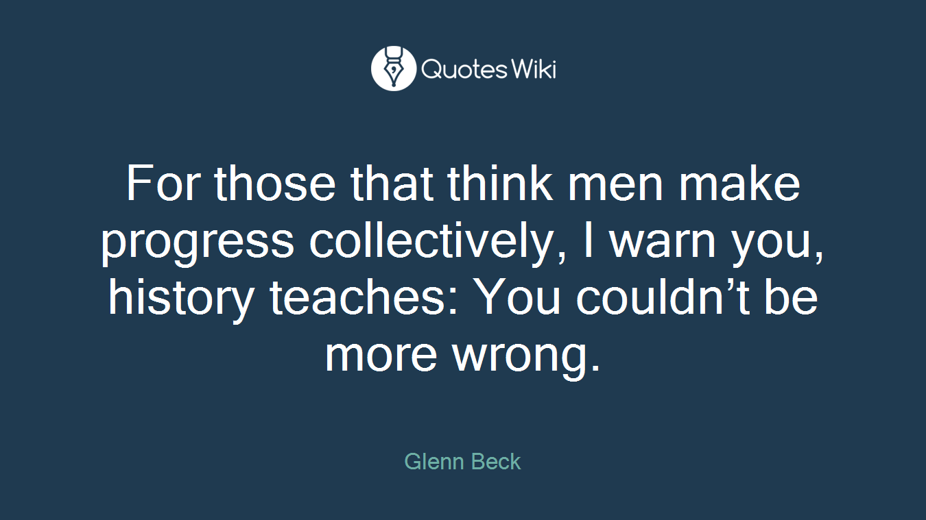 For those that think men make progress collectively, I warn you, history teaches: You couldn’t be more wrong.