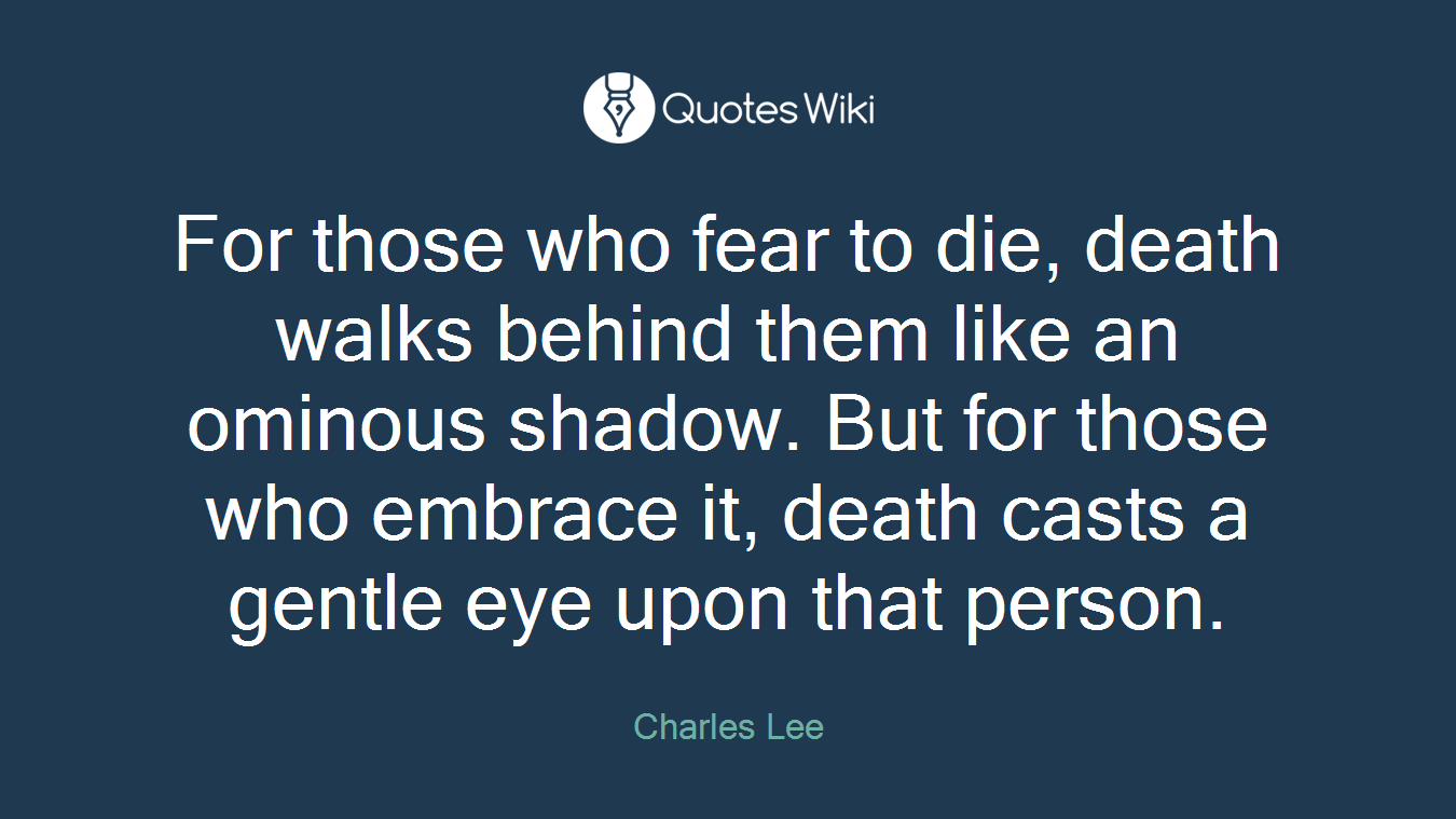 For those who fear to die, death walks behind them like an ominous shadow. But for those who embrace it, death casts a gentle eye upon that person.