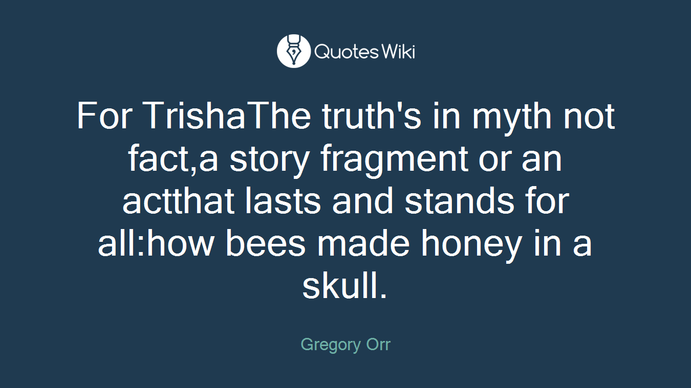 For TrishaThe truth's in myth not fact,a story fragment or an actthat lasts and stands for all:how bees made honey in a skull.