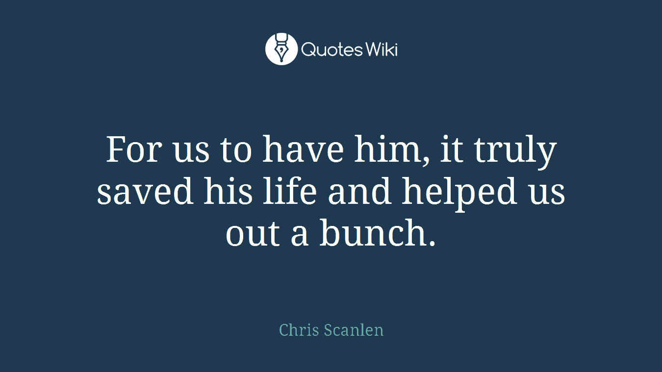 For us to have him, it truly saved his life and helped us out a bunch.