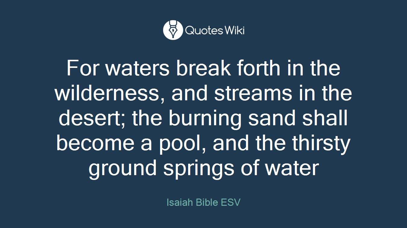 For waters break forth in the wilderness, and streams in the desert; the burning sand shall become a pool, and the thirsty ground springs of water