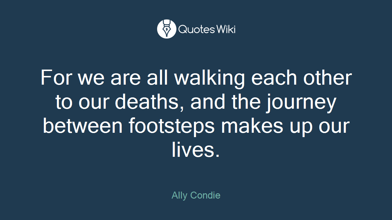 For we are all walking each other to our deaths, and the journey between footsteps makes up our lives.