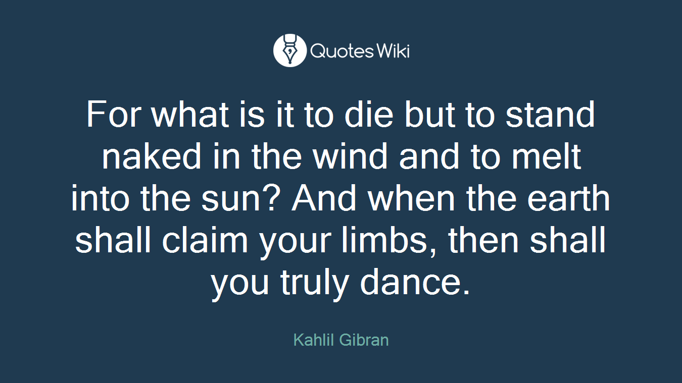 For what is it to die but to stand naked in the wind and to melt into the sun? And when the earth shall claim your limbs, then shall you truly dance.