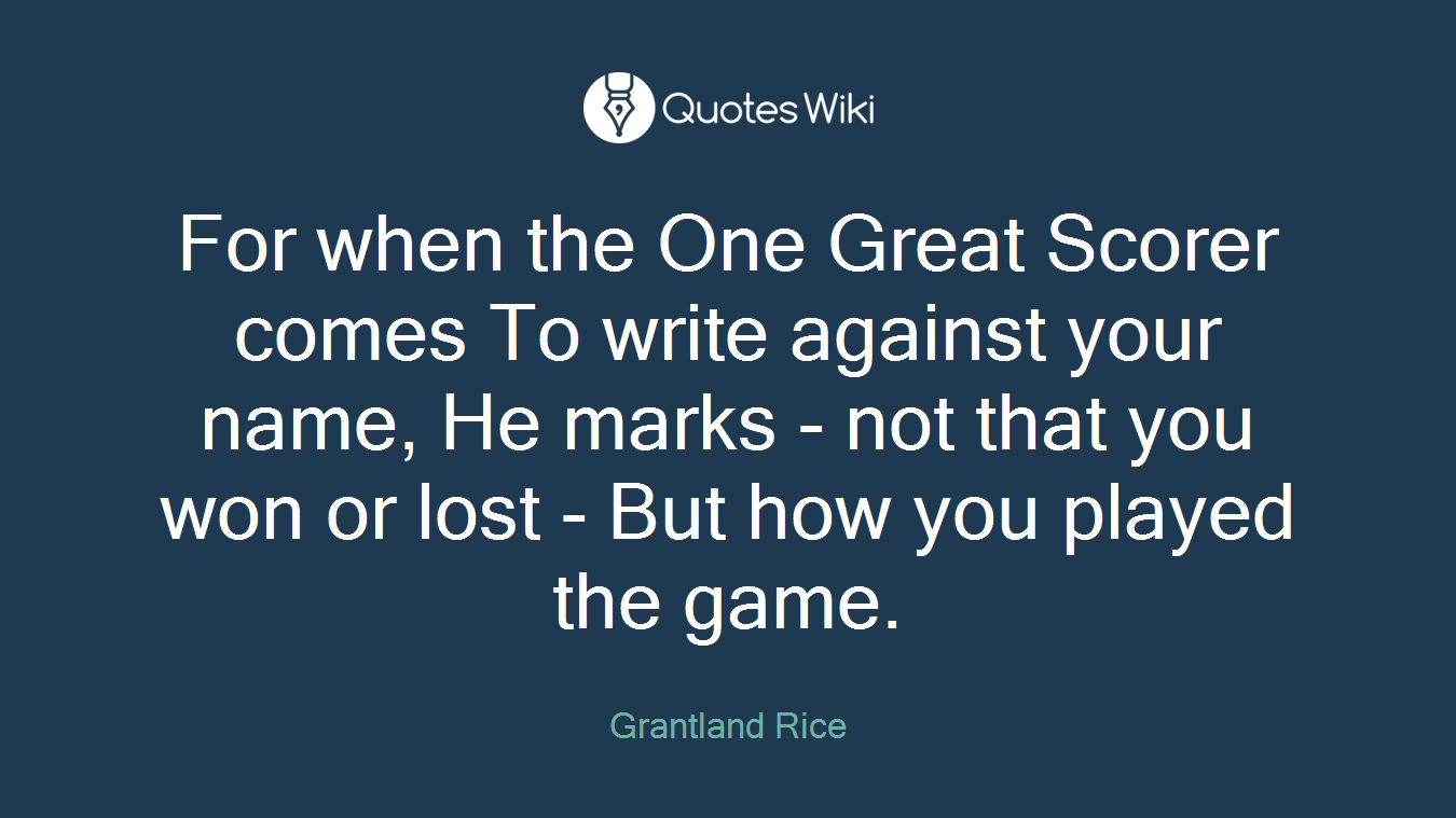 For when the One Great Scorer comes To write against your name, He marks - not that you won or lost - But how you played the game.