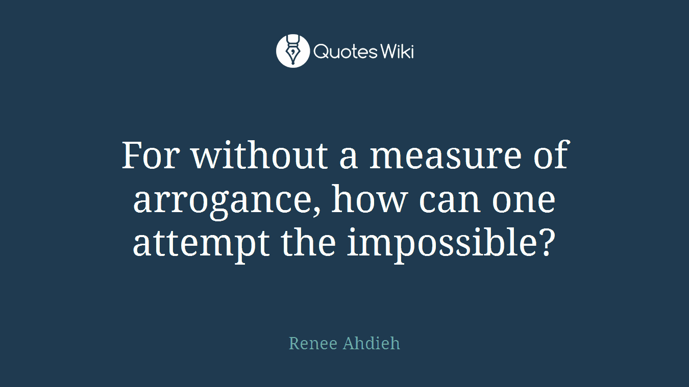 For without a measure of arrogance, how can one attempt the impossible?