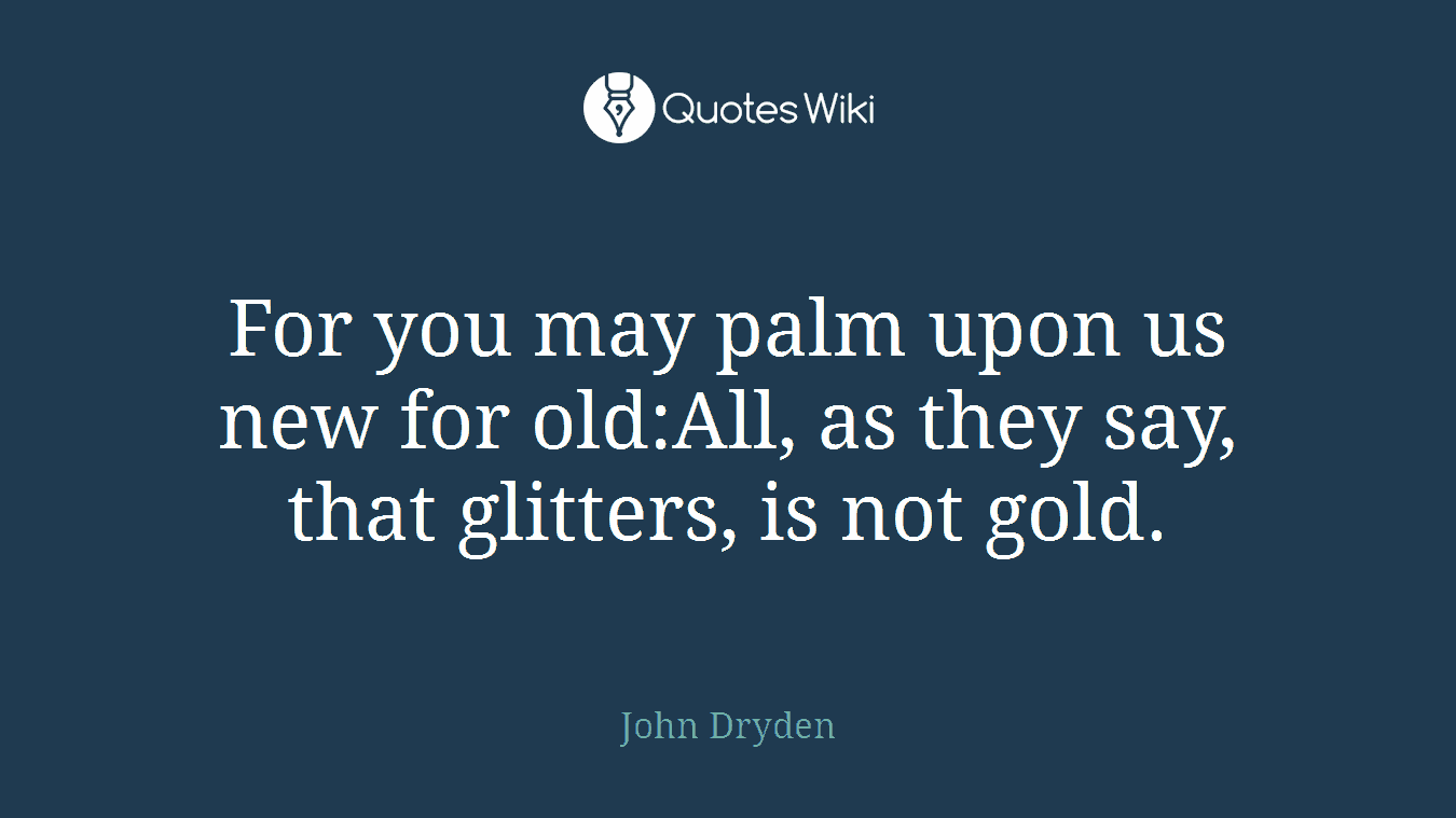 For you may palm upon us new for old:All, as they say, that glitters, is not gold.