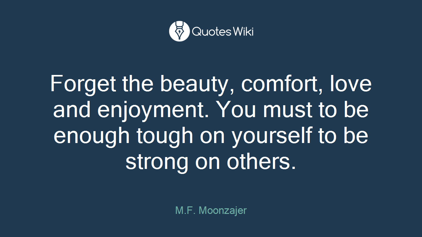 Forget the beauty, comfort, love and enjoyment. You must to be enough tough on yourself to be strong on others.