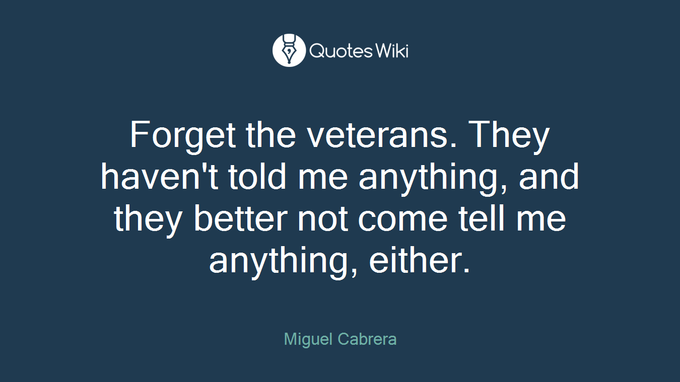 Forget the veterans. They haven't told me anything, and they better not come tell me anything, either.