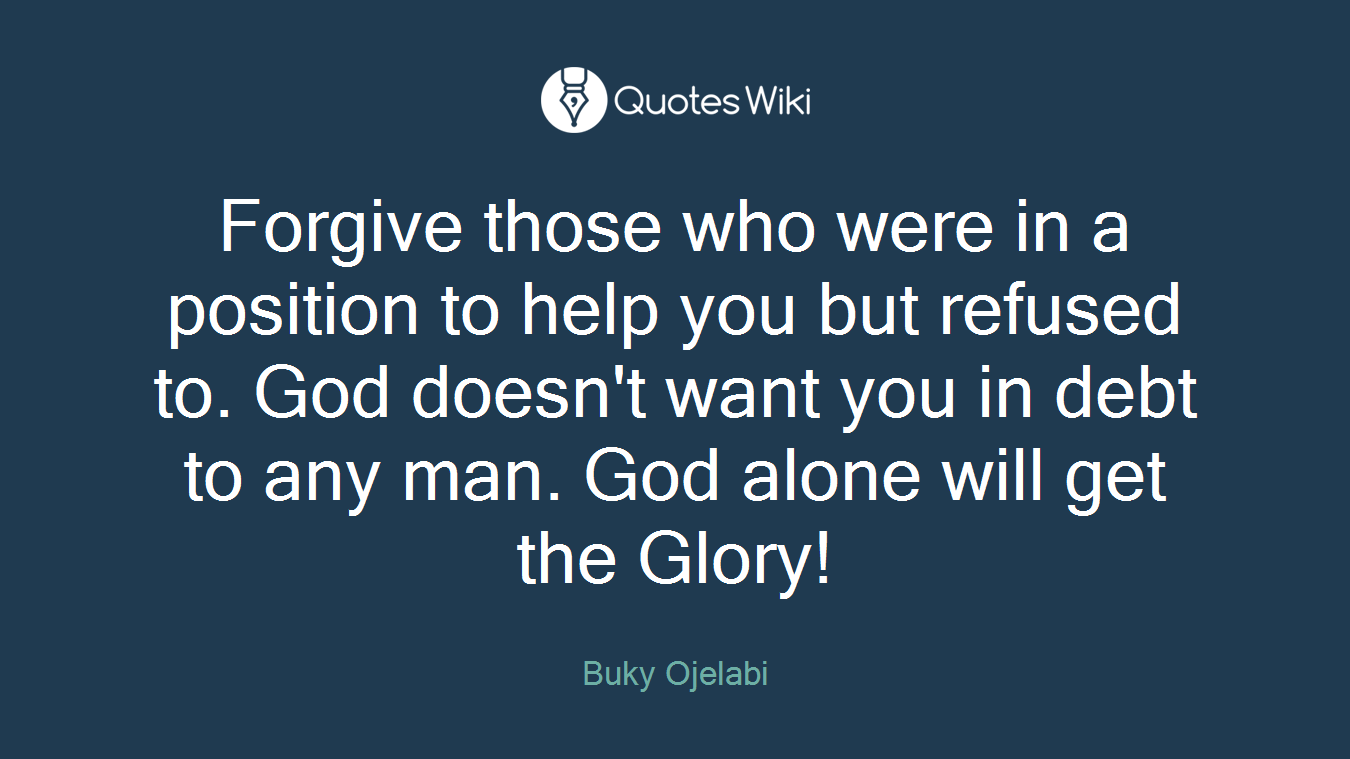 Forgive those who were in a position to help you but refused to. God doesn't want you in debt to any man. God alone will get the Glory!