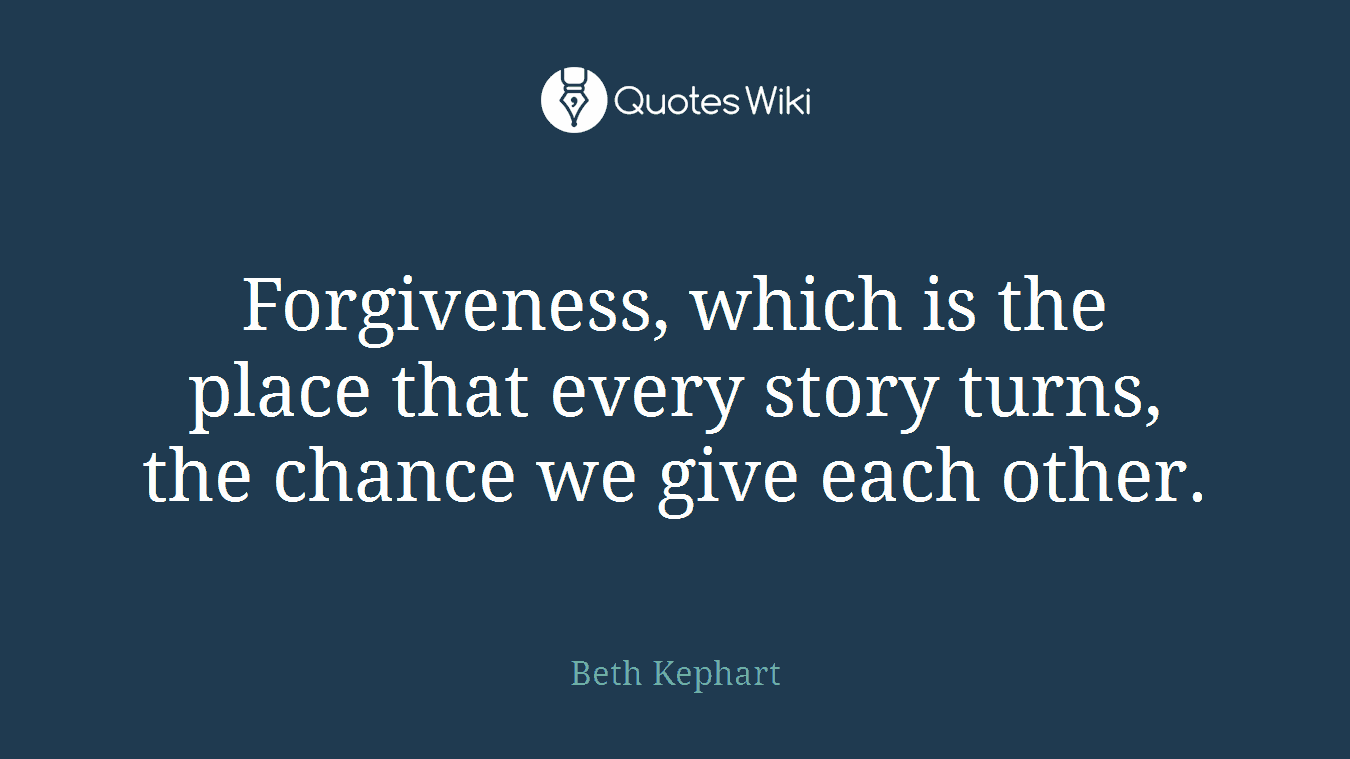Forgiveness, which is the place that every story turns, the chance we give each other.