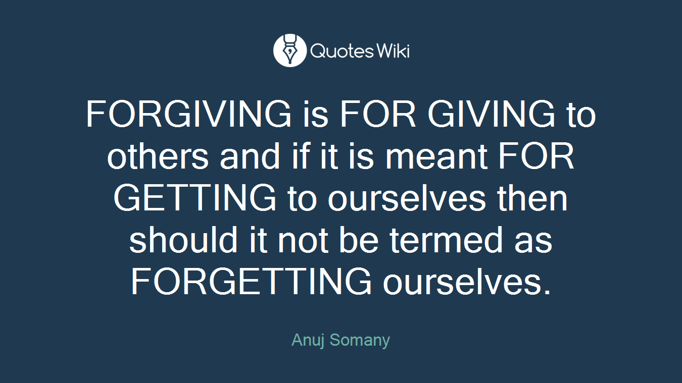 FORGIVING is FOR GIVING to others and if it is meant FOR GETTING to ourselves then should it not be termed as FORGETTING ourselves.